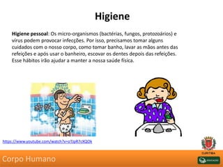 Higiene
Higiene pessoal: Os micro-organismos (bactérias, fungos, protozoários) e
vírus podem provocar infecções. Por isso, precisamos tomar alguns
cuidados com o nosso corpo, como tomar banho, lavar as mãos antes das
refeições e após usar o banheiro, escovar os dentes depois das refeições.
Esse hábitos irão ajudar a manter a nossa saúde física.
https://www.youtube.com/watch?v=oTJpR7cXQOk
Corpo Humano
 