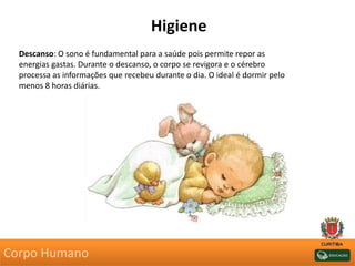 Higiene
Descanso: O sono é fundamental para a saúde pois permite repor as
energias gastas. Durante o descanso, o corpo se revigora e o cérebro
processa as informações que recebeu durante o dia. O ideal é dormir pelo
menos 8 horas diárias.
Corpo Humano
 