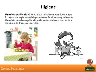 Higiene
Uma dieta equilibrada: O corpo precisa de alimentos suficientes que
forneçam a energia necessária para que ele funcione adequadamente.
Uma dieta variada e equilibrada ajuda a estar em forma e aumenta a
resistência às doenças e infecções.
Corpo Humano
 