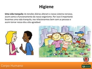 Higiene
Uma vida tranquila: As tensões diárias alteram o nosso sistema nervoso,
assim como o funcionamento do nosso organismo. Por isso é importante
levarmos uma vida tranquila, nos relacionarmos bem com as pessoas e
assim tornar nosso dia a dia agradável.
Corpo Humano
 