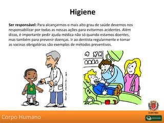 Higiene
Ser responsável: Para alcançarmos o mais alto grau de saúde devemos nos
responsabilizar por todas as nossas ações para evitarmos acidentes. Além
disso, é importante pedir ajuda médica não só quando estamos doentes,
mas também para prevenir doenças. Ir ao dentista regularmente e tomar
as vacinas obrigatórias são exemplos de métodos preventivos.
Corpo Humano
 