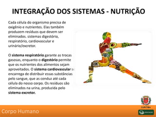 INTEGRAÇÃO DOS SISTEMAS - NUTRIÇÃO
Cada célula do organismo precisa de
oxigênio e nutrientes. Elas também
produzem resíduos que devem ser
eliminados. sistemas digestório,
respiratório, cardiovascular e
urinário/excretor.
O sistema respiratório garante as trocas
gasosas, enquanto o digestório permite
que os nutrientes dos alimentos sejam
aproveitados. O sistema cardiovascular se
encarrega de distribuir essas substâncias
pelo sangue, que as conduz até cada
célula do nosso corpo. Os resíduos são
eliminados na urina, produzida pelo
sistema excretor.
Corpo Humano
 