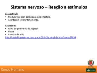 Sistema nervoso – Reação a estímulos
Atos reflexos
• Medulares e sem participação do encéfalo.
• Acontecem involuntariamente.
Atividades
• Falha do goleiro ou do jogador
• Piscar
• Apertos de mão
http://portaldoprofessor.mec.gov.br/fichaTecnicaAula.html?aula=28634
Corpo Humano
 