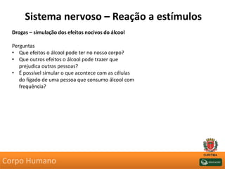 Sistema nervoso – Reação a estímulos
Drogas – simulação dos efeitos nocivos do álcool
Perguntas
• Que efeitos o álcool pode ter no nosso corpo?
• Que outros efeitos o álcool pode trazer que
prejudica outras pessoas?
• É possível simular o que acontece com as células
do fígado de uma pessoa que consumo álcool com
frequência?
Corpo Humano
 
