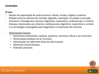 Conteúdos
5º Ano
- Noções de organização do corpo humano: células, tecidos, órgãos e sistemas.
- Relação entre os sistemas de nutrição: digestão, respiração, circulação e excreção.
- Anatomia e fisiologia dos sistemas: digestório, respiratório, cardiovascular e urinário.
- Doenças relacionadas aos sistemas: cardiovascular, digestório, respiratório e urinário
e as tecnologias empregadas para diagnóstico e tratamento das mesmas.
- Alimentação humana:
• Nutrientes (carboidratos, lipídeos, proteínas, vitaminas, fibras e sais minerais).
• Alimentação cotidiana no ser humano.
• Alimentação nas diferentes fases da vida humana.
• Alimentos industrializados.
• Pirâmide alimentar.
Corpo Humano
 