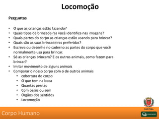 Locomoção
Perguntas
• O que as crianças estão fazendo?
• Quais tipos de brincadeiras você identifica nas imagens?
• Quais partes do corpo as crianças estão usando para brincar?
• Quais são as suas brincadeiras preferidas?
• Escreva ou desenhe no caderno as partes do corpo que você
normalmente usa para brincar.
• Só as crianças brincam? E os outros animais, como fazem para
brincar?
• Imitar movimento de alguns animais
• Comparar o nosso corpo com o de outros animais
• cobertura do corpo
• O que tem na boca
• Quantas pernas
• Com ossos ou sem
• Órgãos dos sentidos
• Locomoção
Corpo Humano
 