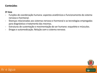 Ar e água
Conteúdos
5º Ano
- Funções de coordenação humana: aspectos anatômicos e funcionamento do sistema
nervoso e hormonal.
- Doenças relacionadas aos sistemas nervoso e hormonal e as tecnologias empregadas
para diagnóstico e tratamento das mesmas.
- Estruturas de sustentação e movimentação do ser humano: esqueleto e músculos.
- Drogas e automedicação. Relação com o sistema nervoso.
 