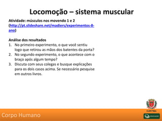 Locomoção – sistema muscular
Atividade: músculos nos movendo 1 e 2
(http://pt.slideshare.net/madiers/experimentos-8-
ano)
Análise dos resultados
1. No primeiro experimento, o que você sentiu
logo que retirou as mãos dos batentes da porta?
2. No segundo experimento, o que acontece com o
braço após algum tempo?
3. Discuta com seus colegas e busque explicações
para os dois casos acima. Se necessário pesquise
em outros livros.
Corpo Humano
 
