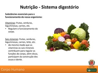 Nutrição - Sistema digestório
Substâncias essenciais para o
funcionamento do nosso organismo:
Vitaminas: frutas, verduras,
leguminosas, carnes, etc.
• Regulam o funcionamento do
corpo.
Sais minerais: frutas, verduras,
leguminosas, carnes, leite, etc.
• do mesmo modo que as
vitaminas os sais minerais
contribuem para regular as
funções do corpo, além disso,
participam da construção dos
ossos e dente.
Corpo Humano
 