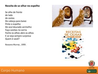 Receita de se olhar no espelho
Se olhe de frente
de lado
de costas
De cabeça para baixo
Pinte o espelho
De azul dourado vermelho
Faça caretas ria sorria
Feche os olhos abre os olhos
E se veja sempre surpresa
Quem é você?
Roseana Murray , 1999.
Corpo Humano
 