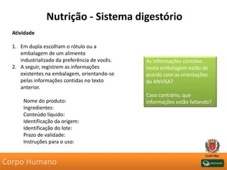 Nutrição - Sistema digestório
Atividade
1. Em dupla escolham o rótulo ou a
embalagem de um alimento
industrializado da preferência de vocês.
2. A seguir, registrem as informações
existentes na embalagem, orientando-se
pelas informações contidas no texto
anterior.
Nome do produto:
Ingredientes:
Conteúdo líquido:
Identificação da origem:
Identificação do lote:
Prazo de validade:
Instruções para o uso:
As informações contidas
nesta embalagem estão de
acordo com as orientações
da ANVISA?
Caso contrário, que
informações estão faltando?
Corpo Humano
 