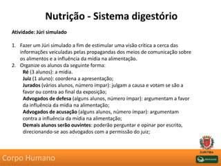 Nutrição - Sistema digestório
Atividade: Júri simulado
1. Fazer um Júri simulado a fim de estimular uma visão crítica a cerca das
informações veiculadas pelas propagandas dos meios de comunicação sobre
os alimentos e a influência da mídia na alimentação.
2. Organize os alunos da seguinte forma:
Ré (3 alunos): a mídia.
Juiz (1 aluno): coordena a apresentação;
Jurados (vários alunos, número ímpar): julgam a causa e votam se são a
favor ou contra ao final da exposição;
Advogados de defesa (alguns alunos, número ímpar): argumentam a favor
da influência da mídia na alimentação;
Advogados de acusação (alguns alunos, número ímpar): argumentam
contra a influência da mídia na alimentação;
Demais alunos serão ouvintes: poderão perguntar e opinar por escrito,
direcionando-se aos advogados com a permissão do juiz;
Corpo Humano
 