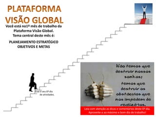 Leia com atenção as dicas e comentários deste 6º dia.
Aproveite-a ao máximo e bom dia de trabalho!
Você está no1º mês de trabalho da
Plataforma Visão Global.
Tema central deste mês é:
PLANEJAMENTO ESTRATÉGICO
OBJETIVOS E METAS
Esse é seu 6º dia
de atividades.
 
