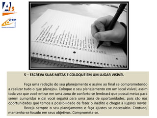 5 – ESCREVA SUAS METAS E COLOQUE EM UM LUGAR VISÍVEL
Faça uma redação do seu planejamento e assine ao final se comprometendo
a realizar tudo o que planejou. Coloque o seu planejamento em um local visível, assim
toda vez que você entrar em uma zona de conforto se lembrará que possui metas para
serem cumpridas e daí você seguirá para uma zona de oportunidades, pois são nas
oportunidades que temos a possibilidade de fazer o inédito e chegar a lugares novos.
Reveja sempre o seu planejamento e faça ajustes se necessário. Contudo,
mantenha-se focado em seus objetivos. Comprometa-se.
 