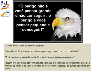"A vida é curta demais para ser pequena.“
“Quando você crê que pode realizar algo, surge o modo de como realizá-lo.”
“A pessoa que se acredita capaz de realizar sempre acha como realizar.”
“Quem crê, quem crê com firmeza, faz com que a mente trabalhe imaginando meios e
modos de fazer. E se você acreditar que será bem-sucedido, os outros confiarão em
você.”
 