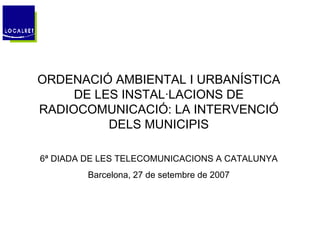 ORDENACIÓ AMBIENTAL I URBANÍSTICA DE LES INSTAL·LACIONS DE RADIOCOMUNICACIÓ: LA INTERVENCIÓ DELS MUNICIPIS 6ª DIADA DE LES TELECOMUNICACIONS A CATALUNYA Barcelona, 27 de setembre de 2007 