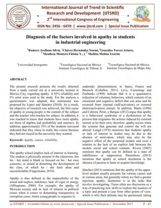@ IJTSRD | Available Online @ www.ijtsrd.com
ISSN No: 2456
International
Research
2nd
International Congress of Engineering
Diagnosis of the factors involved in apathy in students
in industrial engineering
1
Romero Arellano Silvia,
3
Mendoza Montero Fátima Y., y
1
Universidad Insurgentes 2
Instituto Tecnológico de
ABSTRACT
The present research presents the results obtained
from a study carried out at a university located in
Mexico City, regarding apathy. A 95% reliability and
5% error were used in the study. For the analysis a
questionnaire was adapted, this instrument was
proposed by Lopez and Sánchez (2010). As a result,
the objective of research was achieved, the first cause
of apathy in young people is the content of the subject
and the teacher who teaches his subject. In addition, it
was reached to know that students have more apathy
are those of algebra and probability and statistics. In
addition, approximately 35% of the students
indicated that they chose to study this course because
they had not stayed in the university they wanted.
Keywords: Apathy, causes, reliability.
INTRODUCTION
The apathy school implies lack of interest in learning.
The student is physically present in the classroom, but
his / her mind is blank or focused on his / her own
concerns, or aimed at disturbing the development of
the class, of which he / she feels alien and
uncomfortable (Fingermann, 2010).
Apathy is thus defined as the impassibility of
mood and neglect, indolence, lack of vigor or energy
(Abbagnano, 2004). For example, the apathy of
Mexican society and its lack of interest in political
issues when it comes to demanding transparency in
corruption cases, limits young people to organize
@ IJTSRD | Available Online @ www.ijtsrd.com | Special Issue Publication | November
ISSN No: 2456 - 6470 | www.ijtsrd.com | Special Issue
International Journal of Trend in Scientific
Research and Development (IJTSRD)
International Congress of Engineering
iagnosis of the factors involved in apathy in students
in industrial engineering
, 1
Chávez Hernández Noemí, 2
González Torres Arturo
Mendoza Montero Fátima Y., y 3
Medina Molina Yearim
2
Tecnológico Nacional de México
Instituto Tecnológico de Tláhuac II
3
Tecnológico Nacional de México
Instituto Tecnológico de Milpa Alta
The present research presents the results obtained
from a study carried out at a university located in
y, regarding apathy. A 95% reliability and
5% error were used in the study. For the analysis a
questionnaire was adapted, this instrument was
proposed by Lopez and Sánchez (2010). As a result,
the objective of research was achieved, the first cause
hy in young people is the content of the subject
and the teacher who teaches his subject. In addition, it
was reached to know that students have more apathy
are those of algebra and probability and statistics. In
addition, approximately 35% of the students surveyed
indicated that they chose to study this course because
they had not stayed in the university they wanted.
The apathy school implies lack of interest in learning.
t in the classroom, but
his / her mind is blank or focused on his / her own
concerns, or aimed at disturbing the development of
the class, of which he / she feels alien and
Apathy is thus defined as the impassibility of the
mood and neglect, indolence, lack of vigor or energy
(Abbagnano, 2004). For example, the apathy of
Mexican society and its lack of interest in political
issues when it comes to demanding transparency in
corruption cases, limits young people to organize to
undertake demonstrations in Spain, France and
Brussels (Ceballos, 2011).
Fairbanks (1998) indicate that it is a quantitative
reduction of voluntary behaviors, which consists of an
emotional and cognitive deficit that can arise and be
reversed from internal (self-
(heteroactivation) stimuli. In addition,
and Cabrera, Peral, y Barajas (2012) argue that apathy
is a behavioral syndrome or a dysfunction of the
process that originates the actions induced
stimuli or by their own; therefore, apathy occurs when
the systems that generate and control the will are
altered. Lurgal (1976) mentions that students' apathy
or lack of interest in studies may be due to the
absence of motivation, which may al
negative effect of the proposed models and even a
relation to the lack of an explicit link between the
models social and school contents.
mentions that apathy can be defined as a state of
indifference or suppression. Panimboza
mentions that apathy or school disinterest is the
absence of passion to learn or acquire knowledge.
Sánchez (2013) mentions that the apathy of the upper
level student usually presents for various causes and
in various areas, but generally where we
rejection, apathy, disinterest is in the tasks that
involve investigating. Teens often use discussion as a
way of practicing new skills to explore the nuances of
a topic and present a case from other points of view,
which is why their attitude may be questioned, taking
November 2017 P - 42
Special Issue Publication
Scientific
iagnosis of the factors involved in apathy in students
González Torres Arturo,
Tecnológico Nacional de México
Instituto Tecnológico de Milpa Alta
undertake demonstrations in Spain, France and
Levy, Cummings and
Fairbanks (1998) indicate that it is a quantitative
reduction of voluntary behaviors, which consists of an
emotional and cognitive deficit that can arise and be
reversed from internal (self-activation) or external
In addition, Marín (1996)
(2012) argue that apathy
is a behavioral syndrome or a dysfunction of the
process that originates the actions induced by external
stimuli or by their own; therefore, apathy occurs when
the systems that generate and control the will are
) mentions that students' apathy
or lack of interest in studies may be due to the
absence of motivation, which may also be the
negative effect of the proposed models and even a
relation to the lack of an explicit link between the
models social and school contents. Rivera (2007)
mentions that apathy can be defined as a state of
indifference or suppression. Panimboza (2015)
mentions that apathy or school disinterest is the
absence of passion to learn or acquire knowledge.
Sánchez (2013) mentions that the apathy of the upper-
level student usually presents for various causes and
in various areas, but generally where we find a greater
rejection, apathy, disinterest is in the tasks that
Teens often use discussion as a
way of practicing new skills to explore the nuances of
a topic and present a case from other points of view,
ude may be questioned, taking
 