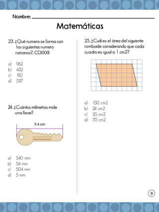 Nombre: _______________________________________________________
a á
24. ¿Cuántos milímetros mide
una llave?
a) 540 mm
b) 54 mm
c) 504 mm
d) 5 mm
25. ¿Cuál es el área del siguiente
romboide considerando que cada
cuadro es igual a 1 cm2?
a) 150 cm2
b) 2
4 cm2
c) 35 cm2
d) 70 cm2
9
23. ¿Qué numero se forma con
los siguientes numero
romanos?, CDXXXII
a) 962
b) 432
c) 182
d) 537
 
