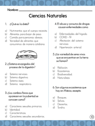 Nombre: _______________________________________________________
1. ¿Qué es la dieta?
a) Nutrimentos que el cuerpo necesita.
b) Alimentos para bajar de peso.
c) Comida para personas obesas.
d) Variedad de alimentos que
consumimos de manera cotidiana.
5. ¿La variedad de seres vivos
que se encuentran en la tierra
se llaman?
a) Población.
b) Ecosistemas.
c) Biodiversidad.
d) Naturaleza.
3. ¿Los cambios físicos que
aparecen en la pubertad se
conocen como?
a) Caracteres sexuales primarios.
b) Identidad.
c) Características.
d) Caracteres sexuales secundarios. 10
4. El abuso y consumo de drogas
causan enfermedades como:
a) Enfermedades del hígado.
b) COVID -19
c) Afectación del sistema
nervioso.
d) Hipertensión arterial.
2. ¿Sistema encargados del
proceso de la digestión?
a) Sistema nervioso.
b) Sistema digestivo.
c) Sistema óseo.
d) Sistema respiratorio.
6. Son algunos ecosistemas que
hay en México, excepto:
a) Bosques.
b) Selvas.
c) Desiertos.
d) Tundra.
 