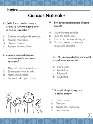 Nombre: _______________________________________________________
1
1
7. ¿Se le llama así a los recursos
que no se vuelven a generar en
un tiempo razonable?
a) Especies en peligro de extinción.
b) Recursos renovables.
c) Diversos recursos.
d) Recursos no renovables.
10. ¿Es la capacidad de un material
para disolverse en otro?
a) Combustión.
b) Insolubilidad.
c) Polaridad.
d) Solubilidad.
9. Son acciones para cuidar el agua,
excepto:
a) Utilizar biodegradables.
b) Lavar las banquetas.
c) Cerrar bien la llave del agua.
d) No tirar aceites o sustancias
tóxicas a la coladera.
1
1. Son métodos para separar
mezclas, excepto:
a) Pasteurización.
b) Filtración.
c) Separación magnética.
d) Evaporación.
8. ¿Sucede cuando hacemos
uso excesivo de los recursos
naturales?
a) Alteración de los ecosistemas.
b) Se recuperan mas rápido.
c) Nacen mas arboles.
d) Los niveles de agua crecen.
 