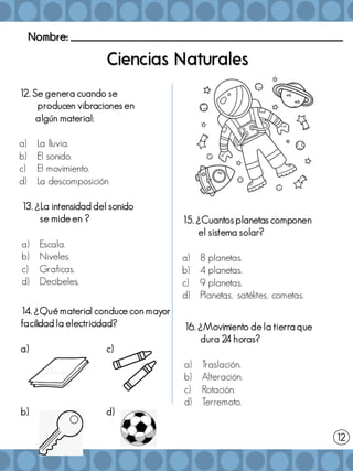 Nombre: _______________________________________________________
14. ¿Qué material conduce con mayor
facilidad la electricidad?
a) c)
b) d)
15. ¿Cuantos planetas componen
el sistema solar?
a) 8 planetas.
b) 4 planetas.
c) 9 planetas.
d) Planetas, satélites, cometas.
12
13. ¿La intensidad del sonido
se mide en ?
a) Escala.
b) Niveles.
c) Graficas.
d) Decibeles.
12. Se genera cuando se
producen vibraciones en
algún material:
a) La lluvia.
b) El sonido.
c) El movimiento.
d) La descomposición
16. ¿Movimiento de la tierra que
dura 24 horas?
a) Traslación.
b) Alteración.
c) Rotación.
d) Terremoto.
 