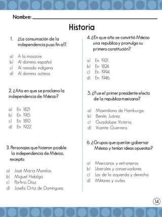 Nombre: _______________________________________________________
1. ¿La consumación de la
independencia puso fin al?.
a) A la masacre.
b) Al dominio español.
c) Al reinado indígena.
d) Al dominio azteca.
2. ¿Año en que se proclamo la
independencia de México?
a) En 182
1
b) En 19
15
c) En 18
10
d) En 1922
3. Personajes que hicieron posible
la independencia de México,
excepto:
a) José María Morelos.
b) Miguel Hidalgo.
c) Porfirio Díaz.
d) Josefa Ortiz de Domínguez.
4. ¿En que año se convirtió México
una republica y promulgo su
primero constitución?
a) En 192
1.
b) En 182
4.
c) En 1994.
d) En 1946.
5. ¿Fue el primer presidente electo
de la republica mexicana?
a) Maximiliano de Hamburgo.
b) Benito Juárez.
c) Guadalupe Victoria.
d) Vicente Guerrero.
14
6. ¿Grupos que querían gobernar
México y tenían ideas opuestas?
a) Mexicanos y extranjeros.
b) Liberales y conservadores.
c) Los de la izquierda y derecha.
d) Militares y civiles.
 