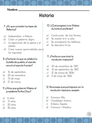 Nombre: _______________________________________________________
7. ¿En que consisten las leyes de
Reforma?
a) Independizar a México.
b) Crear un gobierno digno.
c) La separación de la iglesia y el
estado.
d) Crear nuevas oportunidades para
los migrantes.
15
8. ¿Fecha en la que se celebra la
batalla de puebla, el ejercito
venció al ejercito francés?
a) 16 de septiembre.
b) 20 de noviembre.
c) 15 de mayo.
d) 2
1 de marzo.
9. ¿Años que gobernó México el
presidente Porfirio Diaz?
a) 6 años.
b) 15 años.
c) 20 años
d) 30 años.
1
1. ¿Fecha en que inicia la
revolución mexicana?
a) 20 de noviembre de 19
10
b) 16 de septiembre de 18
10.
c) 2
1 de marzo de 1806.
d) 5 de mayo de 1862.
10. ¿Qué progreso tuvo México
durante el porfiriato?
a) Construcción de vías férreas.
b) Se invento la tv a color.
c) Se actualizaron los teléfonos.
d) Se descubrió la luz.
12. Personajes que participaron en la
revolución mexicana, excepto:
a) Francisco Villa.
b) Guadalupe Victoria.
c) Emiliano Zapata.
d) Francisco I. Madero.
 