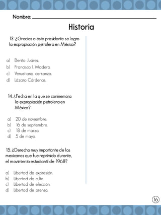 Nombre: _______________________________________________________
13. ¿Gracias a este presidente se logro
la expropiación petrolera en México?
a) Benito Juárez.
b) Francisco I. Madero.
c) Venustiano carranza.
d) Lázaro Cárdenas.
14. ¿Fecha en la que se conmemora
la expropiación petrolera en
México?
a) 20 de noviembre.
b) 16 de septiembre.
c) 18 de marzo.
d) 5 de mayo.
15. ¿Derecho muy importante de los
mexicanos que fue reprimido durante,
el movimiento estudiantil de 1968?
a) Libertad de expresión.
b) Libertad de culto.
c) Libertad de elección.
d) Libertad de prensa.
16
 