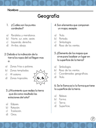 Nombre: _______________________________________________________
í
1. ¿Cuáles son los puntos
cardinales?
a) Paralelos y meridianos.
b) Norte, sur, este, oeste.
c) Izquierda, derecha.
d) Arriba, abajo.
2. Debido a la inclinación de la
tierra los rayos del sol llegan mas
a:
a) Zonas frías o polares.
b) Zonas templadas
c) Al océano.
d) Zonas tropicales.
3. ¿Movimiento que realiza la tierra
que da como resultado las
estaciones del año?
a) Eclipses.
b) Rotación.
c) Traslación.
d) Giros.
4. Son elementos que componen
un mapa, excepto:
a) Titulo.
b) Portada.
c) Simbología.
d) Rosa de los vientos.
5. ¿Elemento de los mapas que
sirve para localizar un lugar en
la superficie de la tierra?
a) Simbología.
b) Rosa de los vientos.
c) Coordenadas geográficas.
d) Titulo.
17
6. Se le llama así a la forma que tiene
la superficie de la tierra.
a) Relieve.
b) Forma.
c) Tierra.
d) Superficie.
 