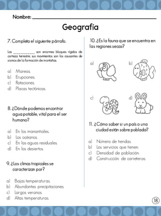 Nombre: _______________________________________________________
í
7. Completa el siguiente párrafo.
Las ____________ son enormes bloques rígidos de
corteza terrestre, sus movimientos son los causantes de
sismos de la formación de montañas.
a) Mareas.
b) Erupciones.
c) Rotaciones.
d) Placas tectónicas.
18
9. ¿Los climas tropicales se
caracterizan por?
a) Bajas temperaturas.
b) Abundantes precipitaciones.
c) Largos veranos.
d) Altas temperaturas.
8. ¿Dónde podemos encontrar
agua potable, vital para el ser
humano?
a) En los manantiales.
b) Los océanos.
c) En las aguas residuales.
d) En los desiertos.
10. ¿Es la fauna que se encuentra en
las regiones secas?
1
1. ¿Cómo saber si un país o una
ciudad están sobre poblada?
a) Número de tiendas.
b) Los servicios que tienen.
c) Densidad de población.
d) Construcción de carreteras.
a) b)
c) d)
 