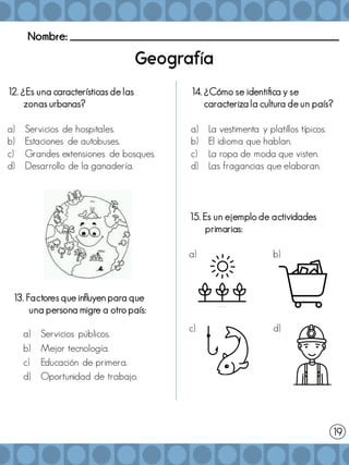 Nombre: _______________________________________________________
í
13. Factores que influyen para que
una persona migre a otro país:
a) Servicios públicos.
b) Mejor tecnología.
c) Educación de primera.
d) Oportunidad de trabajo.
15. Es un ejemplo de actividades
primarias:
a) b)
c) d)
14. ¿Cómo se identifica y se
caracteriza la cultura de un país?
a) La vestimenta y platillos típicos.
b) El idioma que hablan.
c) La ropa de moda que visten.
d) Las fragancias que elaboran.
19
12. ¿Es una características de las
zonas urbanas?
a) Servicios de hospitales.
b) Estaciones de autobuses.
c) Grandes extensiones de bosques.
d) Desarrollo de la ganadería.
 