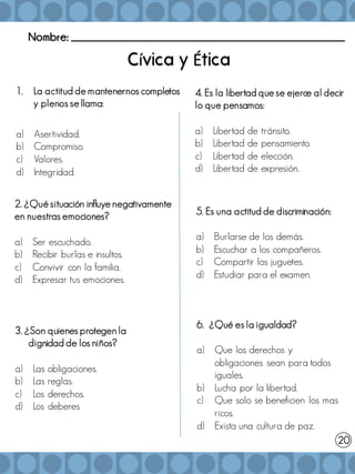 Nombre: _______________________________________________________
í É
1. La actitud de mantenernos completos
y plenos se llama:
a) Asertividad.
b) Compromiso.
c) Valores.
d) Integridad.
2. ¿Qué situación influye negativamente
en nuestras emociones?
a) Ser escuchado.
b) Recibir burlas e insultos.
c) Convivir con la familia.
d) Expresar tus emociones.
3. ¿Son quienes protegen la
dignidad de los niños?
a) Las obligaciones.
b) Las reglas.
c) Los derechos.
d) Los deberes
4. Es la libertad que se ejerce al decir
lo que pensamos:
a) Libertad de tránsito.
b) Libertad de pensamiento.
c) Libertad de elección.
d) Libertad de expresión.
5. Es una actitud de discriminación:
a) Burlarse de los demás.
b) Escuchar a los compañeros.
c) Compartir los juguetes.
d) Estudiar para el examen.
20
6. ¿Qué es la igualdad?
a) Que los derechos y
obligaciones sean para todos
iguales.
b) Lucha por la libertad.
c) Que solo se beneficien los mas
ricos.
d) Exista una cultura de paz.
 