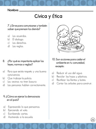 Nombre: _______________________________________________________
í É
8. ¿Por qué es importante aplicar las
leyes, normas o reglas?
a) Para que exista respeto y una buena
convivencia.
b) Que trabaje la policía.
c) Los vecinos no tiren basura
d) Las personas hablen correctamente.
9. ¿Cómo se ejerce la democracia
en el país?
a) Expresando lo que pensamos.
b) Ejerciendo el voto.
c) Escribiendo cartas.
d) Asistiendo a la escuela.
10. Son acciones para cuidar el
ambiente en tu comunidad,
excepto:
a) Reducir el uso del agua.
b) Reciclar las hojas y plásticos.
c) Reutilizar las llantas y botes.
d) Cortar los arboles para construir.
21
7. ¿Sirve para comunicarse y también
saber que piensan los demás?
a) Los acuerdos.
b) El dialogo.
c) Los derechos.
d) Las reglas.
 