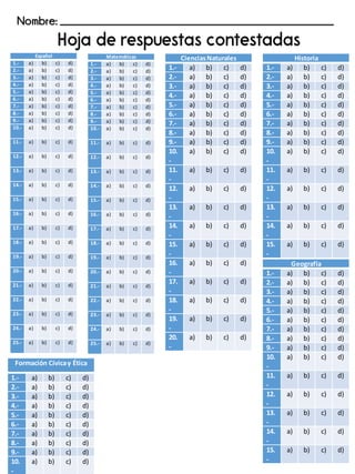 Español
1.- a) b) c) d)
2.- a) b) c) d)
3.- a) b) c) d)
4.- a) b) c) d)
5.- a) b) c) d)
6.- a) b) c) d)
7.- a) b) c) d)
8.- a) b) c) d)
9.- a) b) c) d)
10.- a) b) c) d)
11.- a) b) c) d)
12.- a) b) c) d)
13.- a) b) c) d)
14.- a) b) c) d)
15.- a) b) c) d)
16.- a) b) c) d)
17.- a) b) c) d)
18.- a) b) c) d)
19.- a) b) c) d)
20.- a) b) c) d)
21.- a) b) c) d)
22.- a) b) c) d)
23.- a) b) c) d)
24.- a) b) c) d)
25.- a) b) c) d)
Matemáticas
1.- a) b) c) d)
2.- a) b) c) d)
3.- a) b) c) d)
4.- a) b) c) d)
5.- a) b) c) d)
6.- a) b) c) d)
7.- a) b) c) d)
8.- a) b) c) d)
9.- a) b) c) d)
10.- a) b) c) d)
11.- a) b) c) d)
12.- a) b) c) d)
13.- a) b) c) d)
14.- a) b) c) d)
15.- a) b) c) d)
16.- a) b) c) d)
17.- a) b) c) d)
18.- a) b) c) d)
19.- a) b) c) d)
20.- a) b) c) d)
21.- a) b) c) d)
22.- a) b) c) d)
23.- a) b) c) d)
24.- a) b) c) d)
25.- a) b) c) d)
CienciasNaturales
1.- a) b) c) d)
2.- a) b) c) d)
3.- a) b) c) d)
4.- a) b) c) d)
5.- a) b) c) d)
6.- a) b) c) d)
7.- a) b) c) d)
8.- a) b) c) d)
9.- a) b) c) d)
10.
-
a) b) c) d)
11.
-
a) b) c) d)
12.
-
a) b) c) d)
13.
-
a) b) c) d)
14.
-
a) b) c) d)
15.
-
a) b) c) d)
16.
-
a) b) c) d)
17.
-
a) b) c) d)
18.
-
a) b) c) d)
19.
-
a) b) c) d)
20.
-
a) b) c) d)
Nombre: _______________________________________________________
Formación Cívicay Ética
1.- a) b) c) d)
2.- a) b) c) d)
3.- a) b) c) d)
4.- a) b) c) d)
5.- a) b) c) d)
6.- a) b) c) d)
7.- a) b) c) d)
8.- a) b) c) d)
9.- a) b) c) d)
10.
-
a) b) c) d)
Historia
1.- a) b) c) d)
2.- a) b) c) d)
3.- a) b) c) d)
4.- a) b) c) d)
5.- a) b) c) d)
6.- a) b) c) d)
7.- a) b) c) d)
8.- a) b) c) d)
9.- a) b) c) d)
10.
-
a) b) c) d)
11.
-
a) b) c) d)
12.
-
a) b) c) d)
13.
-
a) b) c) d)
14.
-
a) b) c) d)
15.
-
a) b) c) d)
Geografía
1.- a) b) c) d)
2.- a) b) c) d)
3.- a) b) c) d)
4.- a) b) c) d)
5.- a) b) c) d)
6.- a) b) c) d)
7.- a) b) c) d)
8.- a) b) c) d)
9.- a) b) c) d)
10.
-
a) b) c) d)
11.
-
a) b) c) d)
12.
-
a) b) c) d)
13.
-
a) b) c) d)
14.
-
a) b) c) d)
15.
-
a) b) c) d)
 