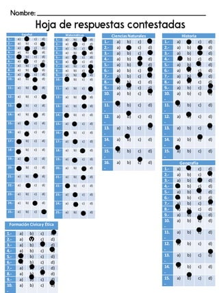 Español
1.- a) b) c) d)
2.- a) b) c) d)
3.- a) b) c) d)
4.- a) b) c) d)
5.- a) b) c) d)
6.- a) b) c) d)
7.- a) b) c) d)
8.- a) b) c) d)
9.- a) b) c) d)
10.- a) b) c) d)
11.- a) b) c) d)
12.- a) b) c) d)
13.- a) b) c) d)
14.- a) b) c) d)
15.- a) b) c) d)
16.- a) b) c) d)
17.- a) b) c) d)
18.- a) b) c) d)
19.- a) b) c) d)
20.- a) b) c) d)
21.- a) b) c) d)
22.- a) b) c) d)
23.- a) b) c) d)
24.- a) b) c) d)
25.- a) b) c) d)
Matemáticas
1.- a) b) c) d)
2.- a) b) c) d)
3.- a) b) c) d)
4.- a) b) c) d)
5.- a) b) c) d)
6.- a) b) c) d)
7.- a) b) c) d)
8.- a) b) c) d)
9.- a) b) c) d)
10.- a) b) c) d)
11.- a) b) c) d)
12.- a) b) c) d)
13.- a) b) c) d)
14.- a) b) c) d)
15.- a) b) c) d)
16.- a) b) c) d)
17.- a) b) c) d)
18.- a) b) c) d)
19.- a) b) c) d)
20.- a) b) c) d)
21.- a) b) c) d)
22.- a) b) c) d)
23.- a) b) c) d)
24.- a) b) c) d)
25.- a) b) c) d)
CienciasNaturales
1.- a) b) c) d)
2.- a) b) c) d)
3.- a) b) c) d)
4.- a) b) c) d)
5.- a) b) c) d)
6.- a) b) c) d)
7.- a) b) c) d)
8.- a) b) c) d)
9.- a) b) c) d)
10.
-
a) b) c) d)
11.
-
a) b) c) d)
12.
-
a) b) c) d)
13.
-
a) b) c) d)
14.
-
a) b) c) d)
15.
-
a) b) c) d)
16.
-
a) b) c) d)
Nombre: _______________________________________________________
Formación Cívicay Ética
1.- a) b) c) d)
2.- a) b) c) d)
3.- a) b) c) d)
4.- a) b) c) d)
5.- a) b) c) d)
6.- a) b) c) d)
7.- a) b) c) d)
8.- a) b) c) d)
9.- a) b) c) d)
10.
-
a) b) c) d)
Historia
1.- a) b) c) d)
2.- a) b) c) d)
3.- a) b) c) d)
4.- a) b) c) d)
5.- a) b) c) d)
6.- a) b) c) d)
7.- a) b) c) d)
8.- a) b) c) d)
9.- a) b) c) d)
10.
-
a) b) c) d)
11.
-
a) b) c) d)
12.
-
a) b) c) d)
13.
-
a) b) c) d)
14.
-
a) b) c) d)
15.
-
a) b) c) d)
Geografía
1.- a) b) c) d)
2.- a) b) c) d)
3.- a) b) c) d)
4.- a) b) c) d)
5.- a) b) c) d)
6.- a) b) c) d)
7.- a) b) c) d)
8.- a) b) c) d)
9.- a) b) c) d)
10.
-
a) b) c) d)
11.
-
a) b) c) d)
12.
-
a) b) c) d)
13.
-
a) b) c) d)
14.
-
a) b) c) d)
15.
-
a) b) c) d)
v
 
