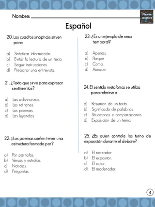 Nombre: _______________________________________________________
20. Los cuadros sinópticos sirven
para:
a) Sintetizar información.
b) Evitar la lectura de un texto.
c) Seguir instrucciones.
d) Preparar una entrevista.
ñ
22. ¿Los poemas suelen tener una
estructura formada por?
a) Por párrafos.
b) Versos y estrofas.
c) Noticias.
d) Preguntas.
23. ¿Es un ejemplo de nexo
temporal?
a) Apenas.
b) Porque.
c) Como.
d) Aunque.
25. ¿Es quien controla los turno de
exposición durante el debate?
a) El narrador.
b) El expositor.
c) El autor.
d) El moderador.
4
21. ¿Texto que sirve para expresar
sentimientos?
a) Las adivinanzas.
b) Los refranes.
c) Los poemas.
d) Las leyendas
24. El sentido metafórico se utiliza
para referirse a:
a) Resumen de un texto.
b) Significado de palabras.
c) Situaciones o comparaciones.
d) Exposición de un tema.
 