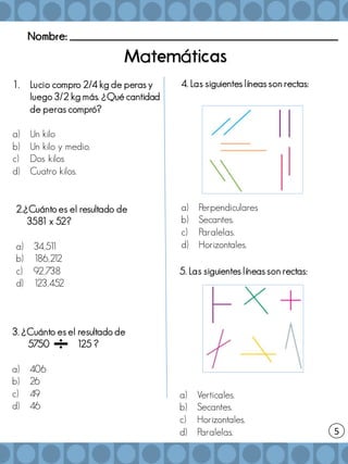 Nombre: _______________________________________________________
5
a á
1. Lucio compro 2/4 kg de peras y
luego 3/2 kg más. ¿Qué cantidad
de peras compró?
a) Un kilo
b) Un kilo y medio.
c) Dos kilos
d) Cuatro kilos.
2.¿Cuánto es el resultado de
3581 x 52?
a) 34,51
1
b) 186,2
1
2
c) 92,738
d) 1
23,452
3. ¿Cuánto es el resultado de
5750 125 ?
a) 406
b) 26
c) 49
d) 46
4. Las siguientes líneas son rectas:
a) Perpendiculares
b) Secantes.
c) Paralelas.
d) Horizontales.
5. Las siguientes líneas son rectas:
a) Verticales.
b) Secantes.
c) Horizontales.
d) Paralelas.
 