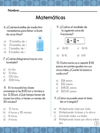 Nombre: _______________________________________________________
7
a á
7. ¿Cuántos kilogramos hay en una
tonelada?
a) Un kilo.
b) 10 kilos.
c) 100 kilos.
d) 1000 kilos.
8. En la escuela las clases
comienzan a las 8:00 am y termina a
las 12:30 pm. ¿Qué tiempo tienen de
clases los niños, si tienen un recreo de
30 minutos?
a) 1
2 horas.
b) 4 horas y 30 minutos.
c) 8 horas.
d) 4 horas.
1
1. ¿Cómo se puede sacar el área
de un triangulo?
a) Multiplicando lado por lado.
b) Multiplicando la base y la altura
c) Sumando todos sus lados.
d) Multiplicando base por altura sobre
dos.
9 . ¿Cuál es el resultado de
la siguiente suma de
fracciones?
a) 16/32 c) 16/16
b) 8/16 d) 6/8
10. Doña maría va a repartir $16
1
pesos, en partes iguales con sus
cinco nietos. ¿Cuanto le tocara a
cada uno?
a) $2
4 pesos.
b) $32 pesos
c) $48.50 pesos.
d) $20.50 pesos.
6. ¿Cuántas botellas de medio litro
necesitamos para llenar un bote
de cinco litros?
a) 15 botellas de ½
b) 10 botellas de ½
c) 5 botellas de ½
d) 8 botellas de ½
 