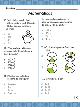 Nombre: _______________________________________________________
a á
12. Cada 5 días Janeth ahorra
$46, su padre le da $100 cada
15 días ¿Cuánto juntara en
un mes?
a) 1
46.
b) 292.
c) 476.
d) 359.
13. ¿Cual es el are del terreno
rectangular de 15m de frente y
30m de fondo?
a) 150 m
b) 350 m
c) 450 m
d) 250 m
15. Cual es el perímetro de una
alberca rectángulas que mide 24m
de largo y 16m de ancho?
a) 158 m
b) 384 m
c) 293 m
d) 40 m
9
14. ¿Nombre que se le da al
contorno de una figura?
a) Perímetro.
b) Área.
c) Radio.
d) Algoritmo.
16. ¿Cuál de las siguientes fracciones
1/5 ?
a) c)
b) d)
17. ¿La mitad de 3.6 es?
a) Es 2
b) Es 1.8
c) Es 1.5
d) Es 3
2
2
2
2
 