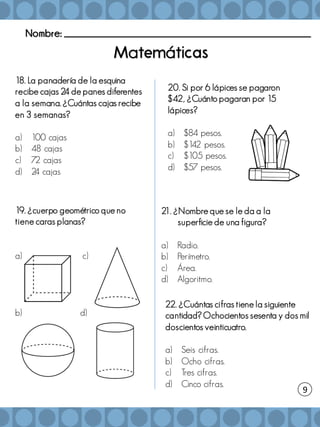 Nombre: _______________________________________________________
a á
18. La panadería de la esquina
recibe cajas 24 de panes diferentes
a la semana. ¿Cuántas cajas recibe
en 3 semanas?
a) 100 cajas
b) 48 cajas
c) 72 cajas
d) 2
4 cajas
19. ¿cuerpo geométrico que no
tiene caras planas?
a) c)
b) d)
20. Si por 6 lápices se pagaron
$42, ¿Cuánto pagaran por 15
lápices?
a) $84 pesos.
b) $1
42 pesos.
c) $105 pesos.
d) $57 pesos.
9
21. ¿Nombre que se le da a la
superficie de una figura?
a) Radio.
b) Perímetro.
c) Área.
d) Algoritmo.
22. ¿Cuántas cifras tiene la siguiente
cantidad? Ochocientos sesenta y dos mil
doscientos veinticuatro.
a) Seis cifras.
b) Ocho cifras.
c) Tres cifras.
d) Cinco cifras.
 