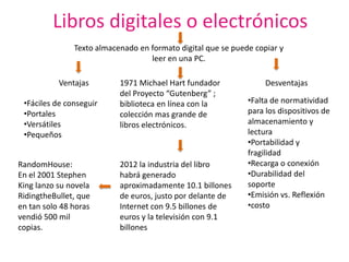 Libros digitales o electrónicos
               Texto almacenado en formato digital que se puede copiar y
                                   leer en una PC.

           Ventajas        1971 Michael Hart fundador              Desventajas
                           del Proyecto “Gutenberg” ;
 •Fáciles de conseguir     biblioteca en línea con la         •Falta de normatividad
 •Portales                 colección mas grande de            para los dispositivos de
 •Versátiles               libros electrónicos.               almacenamiento y
 •Pequeños                                                    lectura
                                                              •Portabilidad y
                                                              fragilidad
RandomHouse:               2012 la industria del libro        •Recarga o conexión
En el 2001 Stephen         habrá generado                     •Durabilidad del
King lanzo su novela       aproximadamente 10.1 billones      soporte
RidingtheBullet, que       de euros, justo por delante de     •Emisión vs. Reflexión
en tan solo 48 horas       Internet con 9.5 billones de       •costo
vendió 500 mil             euros y la televisión con 9.1
copias.                    billones
 