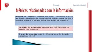 El error de pronóstico mide la diferencia entre la demanda
pronosticada y la real.
Frecuencia de actualización identifica con qué frecuencia de
actualiza cada pronóstico.
Horizonte de pronóstico identifica con cuánta anticipación al suceso
real se realizará el pronóstico. El horizonte de pronóstico debe ser igual al
tiempo de espera de la decisión que se tome a partir del pronóstico.
 
