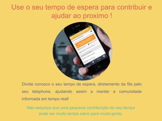 Use o seu tempo de espera para contribuir e
ajudar ao proximo !
Não esqueça que uma pequena contribuição do seu tempo
pode ser muito tempo salvo para muita gente.
Divide conosco o seu tempo de espera, diretamente da fila pelo
seu telephone, ajudando assim a manter a comunidade
informada em tempo real!
 