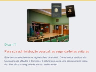 Dica n°1
Para sua administração pessoal, as segunda-feiras evitaras
Evite buscar atendimento na segunda-feira de manhã. Como muitos serviços não
funcionam aos sábados e domingos, é natural que exista uma procura maior nesse
dia. Pior ainda na segunda de manha, melhor evitar!
 