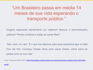 “Um Brasileiro passa em média 14
meses de sua vida esperando o
transporte público.”
Imagina esperando atendimento por telefone? Bancos e administrações
públicas? Pontos turísticos e todas as outras filas?!
“Non, nein, no, não.” É o que nos dizemos para essa estatística aqui no Não
Fico Na Fila. Conheça nossas dicas para salvar tempo, sobre pena de
perder anos de sua vida!
Fonte: Pesquisa Moovit (2014) http://moovitapp.com/how-does-your-transit-commute-compare-to-the-rest-of-the-
world/
 