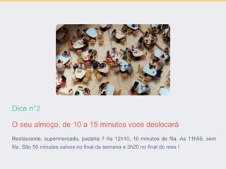 Dica n°2
O seu almoço, de 10 a 15 minutos voce deslocará
Restaurante, supermercado, padaria ? As 12h10, 10 minutos de fila. As 11h55, sem
fila. São 50 minutes salvos no final da semana e 3h20 no final do mes !
 
