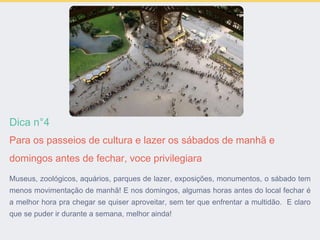Dica n°4
Para os passeios de cultura e lazer os sábados de manhã e
domingos antes de fechar, voce privilegiara
Museus, zoológicos, aquários, parques de lazer, exposições, monumentos, o sábado tem
menos movimentação de manhã! E nos domingos, algumas horas antes do local fechar é
a melhor hora pra chegar se quiser aproveitar, sem ter que enfrentar a multidão. E claro
que se puder ir durante a semana, melhor ainda!
 