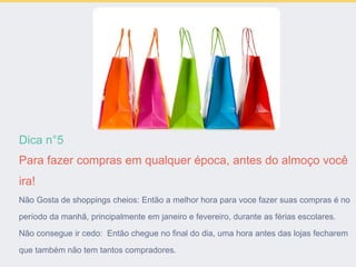 Dica n°5
Para fazer compras em qualquer época, antes do almoço você
ira!
Não Gosta de shoppings cheios: Então a melhor hora para voce fazer suas compras é no
período da manhã, principalmente em janeiro e fevereiro, durante as férias escolares.
Não consegue ir cedo: Então chegue no final do dia, uma hora antes das lojas fecharem
que também não tem tantos compradores.
 