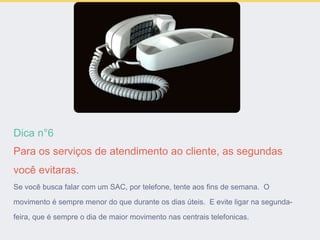 Dica n°6
Para os serviços de atendimento ao cliente, as segundas
você evitaras.
Se você busca falar com um SAC, por telefone, tente aos fins de semana. O
movimento é sempre menor do que durante os dias úteis. E evite ligar na segunda-
feira, que é sempre o dia de maior movimento nas centrais telefonicas.
 