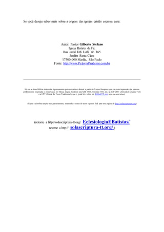 Se você deseja saber mais sobre a origem das igrejas cristãs escreva para:
Autor: Pastor Gilberto Stefano
Igreja Batista da Fé,
Rua Jamil Dib Lufti, nr. 165
Jardim Santa Clara
17500-000 Marília, São Paulo
Fonte: http://www.PalavraPrudente.com.br
Só use as duas Bíblias traduzidas rigorosamente por equivalência formal a partir do Textus Receptus (que é a exata impressão das palavras
perfeitamente inspiradas e preservadas por Deus), dignas herdeiras das KJB-1611, Almeida-1681, etc.: a ACF-2011 (Almeida Corrigida Fiel)
e a LTT (Literal do Texto Tradicional), que v. pode ler e obter em BibliaLTT.org, com ou sem notas).
(Copie e distribua ampla mas gratuitamente, mantendo o nome do autor e pondo link para esta página de http://solascriptura-tt.org)
(retorne a http://solascriptura-tt.org/ EclesiologiaEBatistas/
retorne a http:// solascriptura-tt.org/ )
 